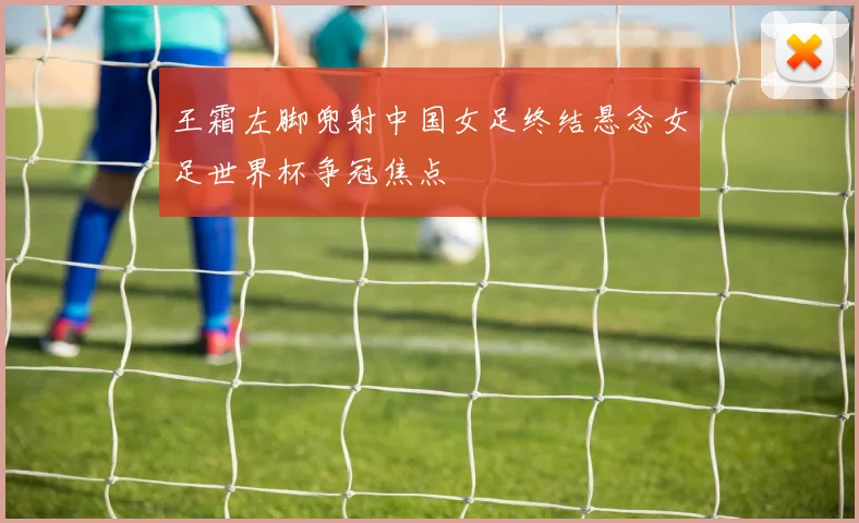 王霜左脚兜射中国女足终结悬念女足世界杯争冠焦点