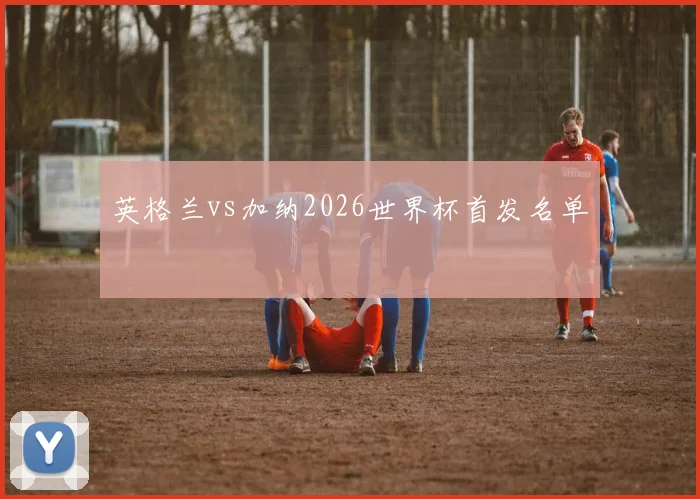 英格兰vs加纳2026世界杯首发名单
