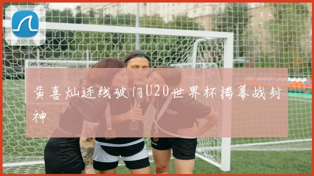 黄喜灿连线破门U20世界杯揭幕战封神