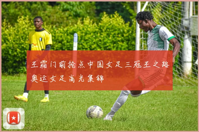 王霜门前抢点中国女足三冠王之路奥运女足高光集锦