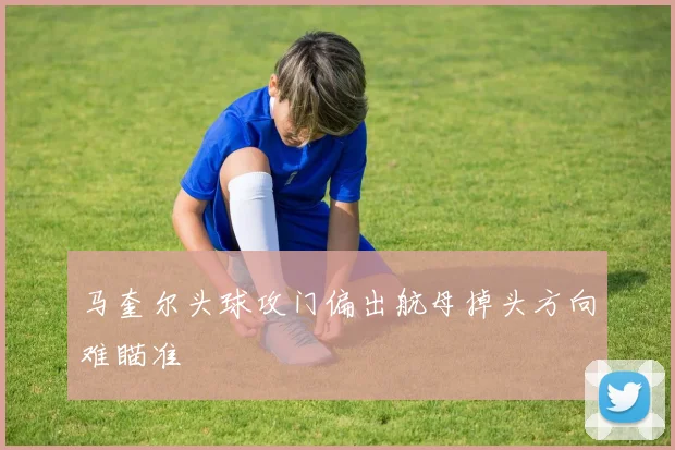 马奎尔头球攻门偏出航母掉头方向难瞄准