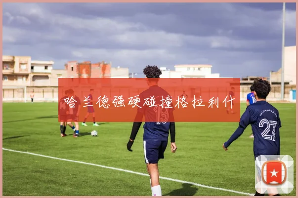 哈兰德强硬碰撞格拉利什