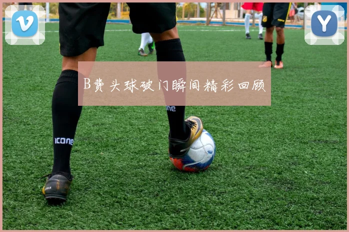 B费头球破门瞬间精彩回顾