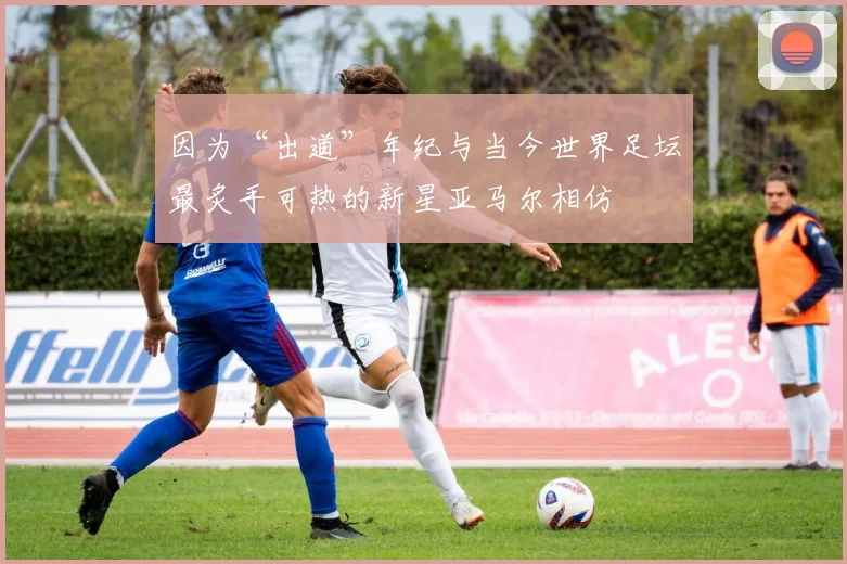 因为“出道”年纪与当今世界足坛最炙手可热的新星亚马尔相仿