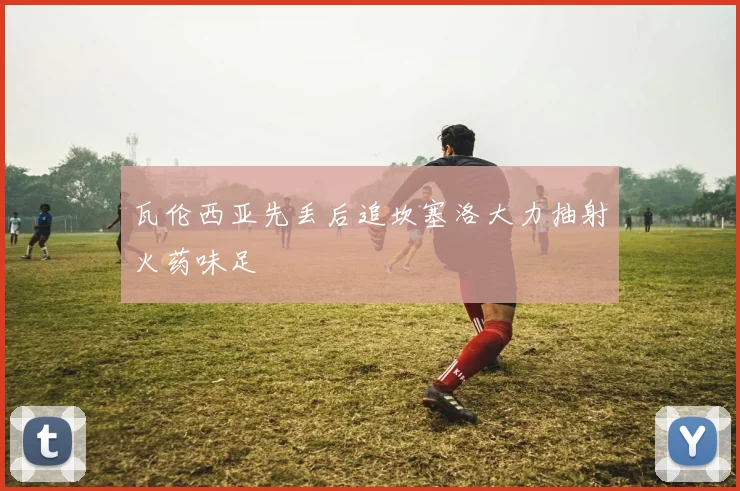 瓦伦西亚先丢后追坎塞洛大力抽射火药味足