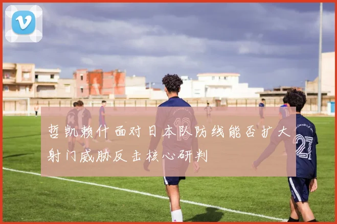 哲凯赖什面对日本队防线能否扩大射门威胁反击核心研判