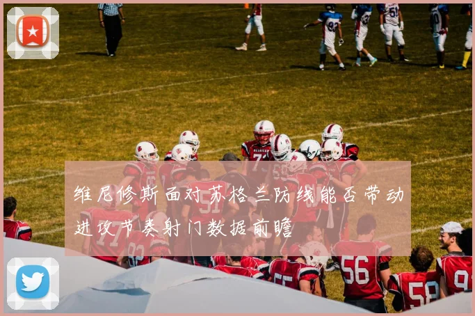 维尼修斯面对苏格兰防线能否带动进攻节奏射门数据前瞻