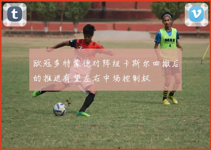欧冠多特蒙德对阵纽卡斯尔回撤后的推进有望左右中场控制权