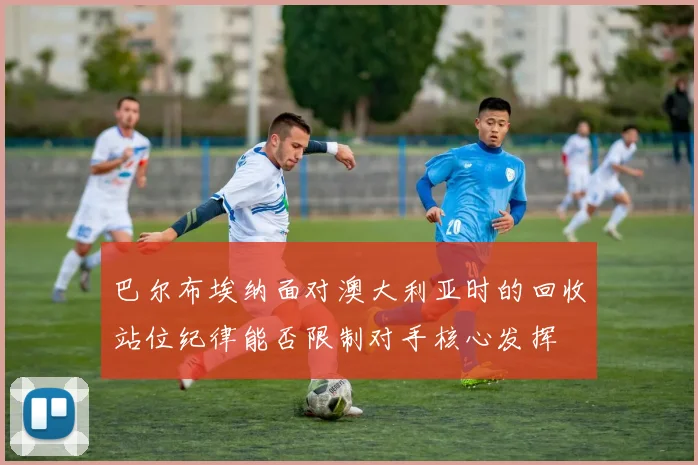 巴尔布埃纳面对澳大利亚时的回收站位纪律能否限制对手核心发挥