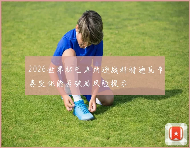 2026世界杯巴库纳迎战科特迪瓦节奏变化能否破局风险提示