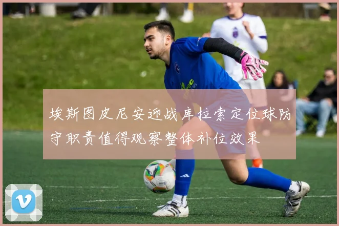 埃斯图皮尼安迎战库拉索定位球防守职责值得观察整体补位效果