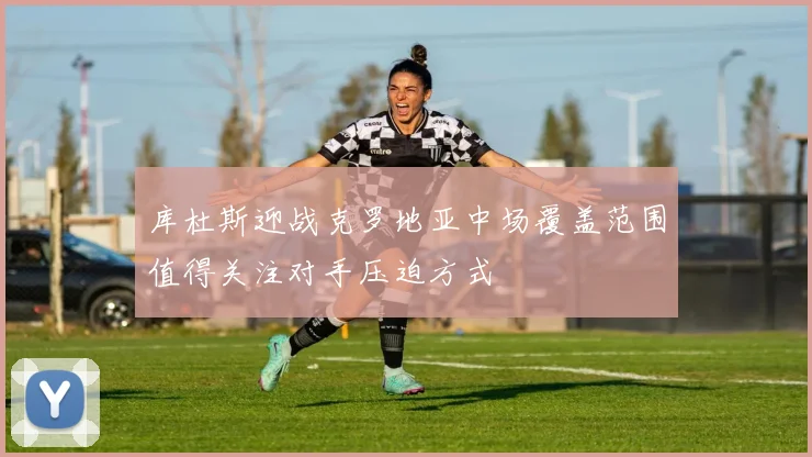 库杜斯迎战克罗地亚中场覆盖范围值得关注对手压迫方式