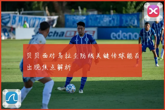 贝贝面对乌拉圭防线关键传球能否出现焦点解析