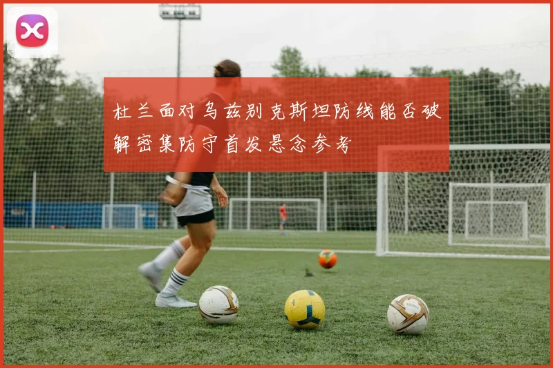 杜兰面对乌兹别克斯坦防线能否破解密集防守首发悬念参考