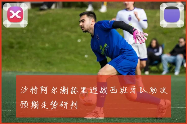沙特阿尔谢赫里迎战西班牙队助攻预期走势研判