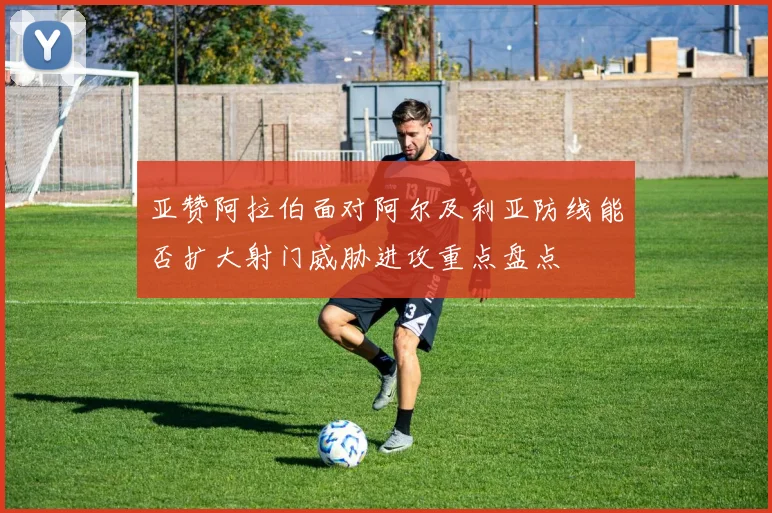 亚赞阿拉伯面对阿尔及利亚防线能否扩大射门威胁进攻重点盘点