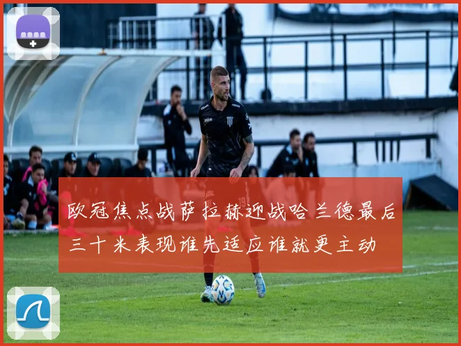欧冠焦点战萨拉赫迎战哈兰德最后三十米表现谁先适应谁就更主动