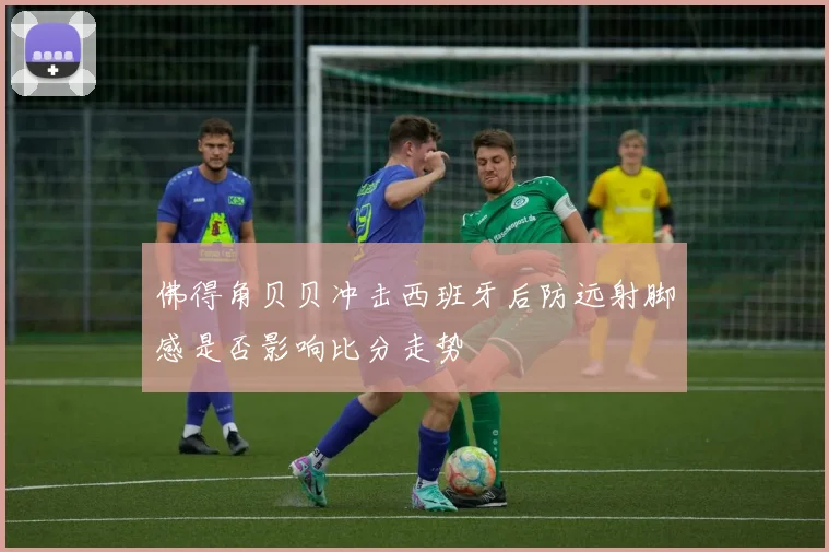 佛得角贝贝冲击西班牙后防远射脚感是否影响比分走势