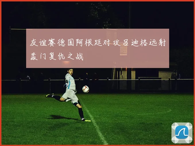 友谊赛德国阿根廷对攻吕迪格远射轰门复仇之战