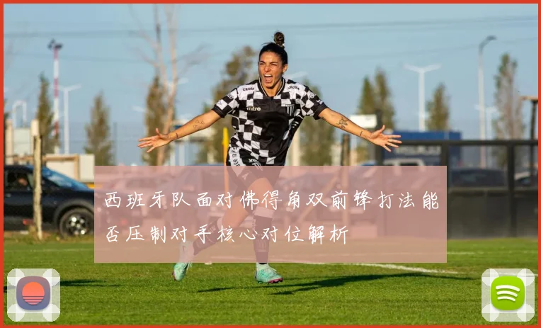 西班牙队面对佛得角双前锋打法能否压制对手核心对位解析