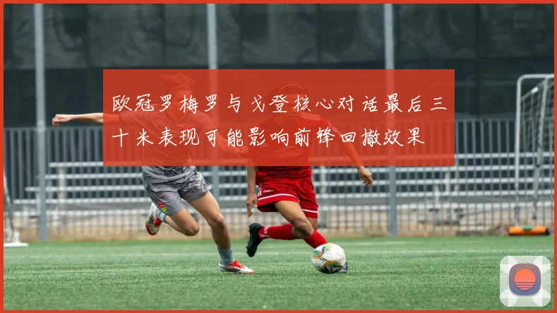 欧冠罗梅罗与戈登核心对话最后三十米表现可能影响前锋回撤效果