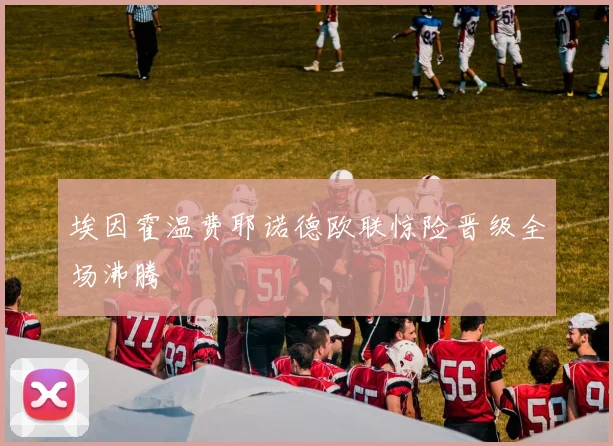 埃因霍温费耶诺德欧联惊险晋级全场沸腾