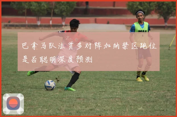 巴拿马队法贾多对阵加纳禁区跑位是否聪明深度预测