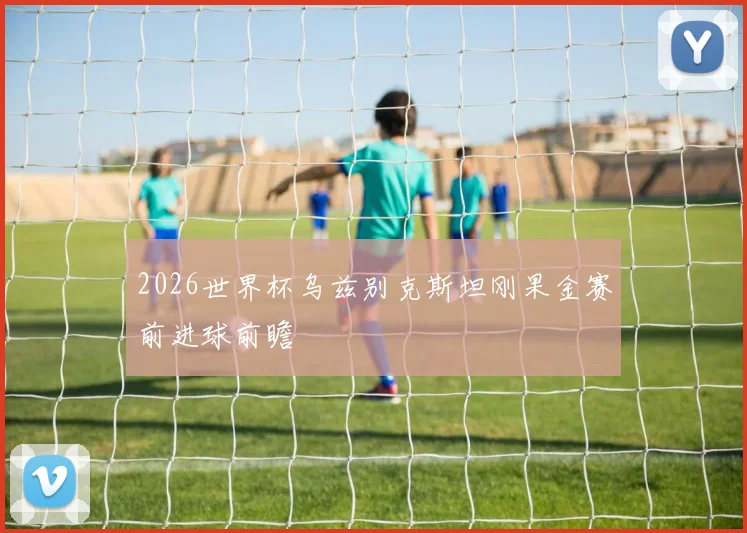 2026世界杯乌兹别克斯坦刚果金赛前进球前瞻
