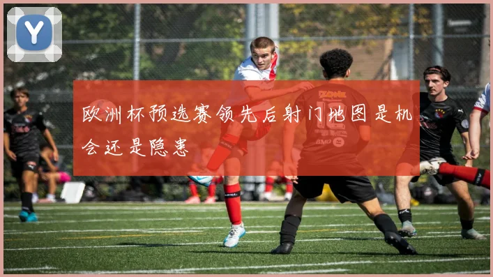 欧洲杯预选赛领先后射门地图是机会还是隐患